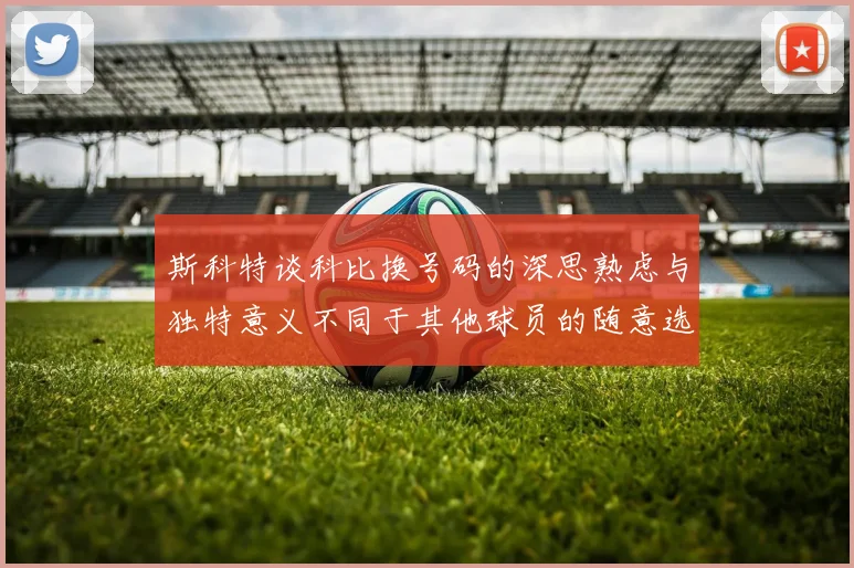 斯科特谈科比换号码的深思熟虑与独特意义不同于其他球员的随意选择