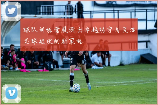 球队训练营展现出卓越防守与灵活无球进攻的新策略