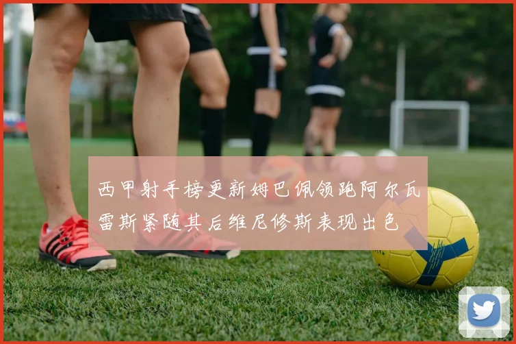 西甲射手榜更新姆巴佩领跑阿尔瓦雷斯紧随其后维尼修斯表现出色
