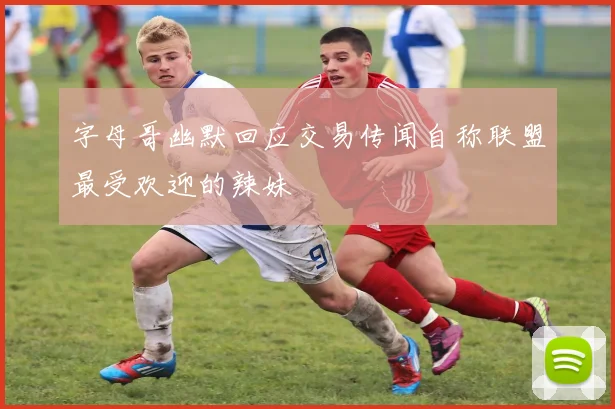 字母哥幽默回应交易传闻自称联盟最受欢迎的辣妹
