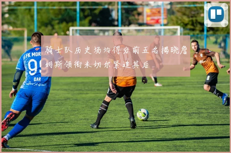 骑士队历史场均得分前五名揭晓詹姆斯领衔米切尔紧追其后