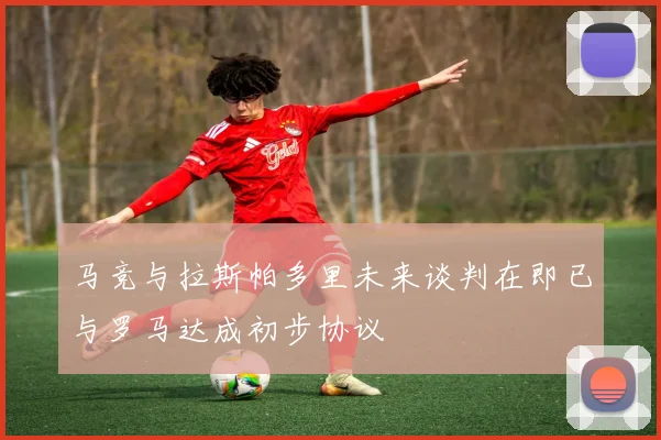 马竞与拉斯帕多里未来谈判在即已与罗马达成初步协议