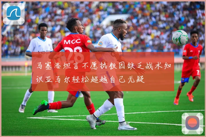 马塞洛坦言不愿执教因缺乏战术知识亚马尔轻松超越自己无疑