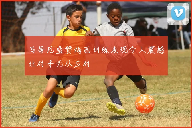 马蒂厄盛赞梅西训练表现令人震撼让对手无从应对