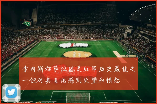 索内斯称萨拉赫是红军历史最佳之一但对其言论感到失望和愤怒