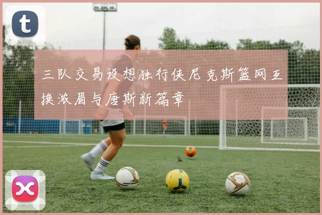 三队交易设想独行侠尼克斯篮网互换浓眉与唐斯新篇章