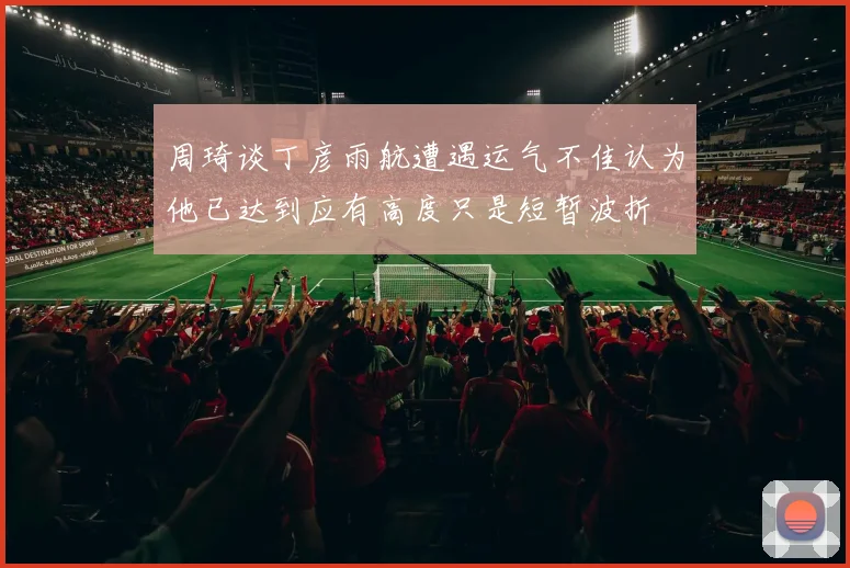 周琦谈丁彦雨航遭遇运气不佳认为他已达到应有高度只是短暂波折