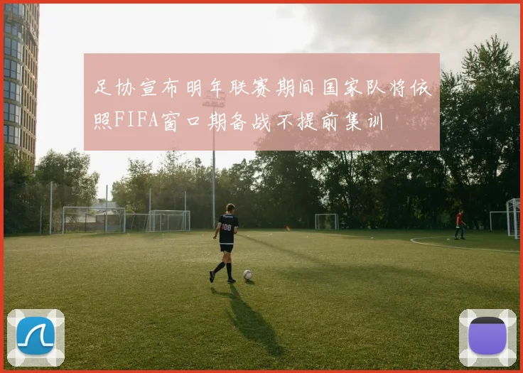 足协宣布明年联赛期间国家队将依照FIFA窗口期备战不提前集训