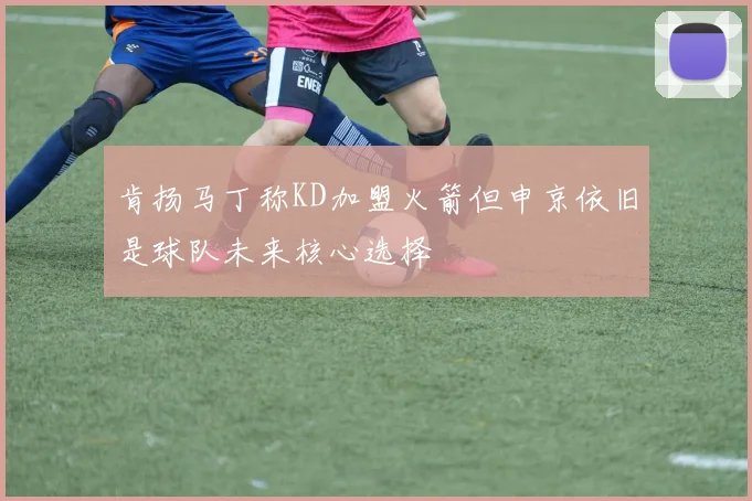 肯扬马丁称KD加盟火箭但申京依旧是球队未来核心选择