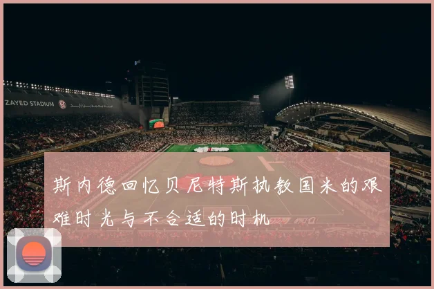 斯内德回忆贝尼特斯执教国米的艰难时光与不合适的时机