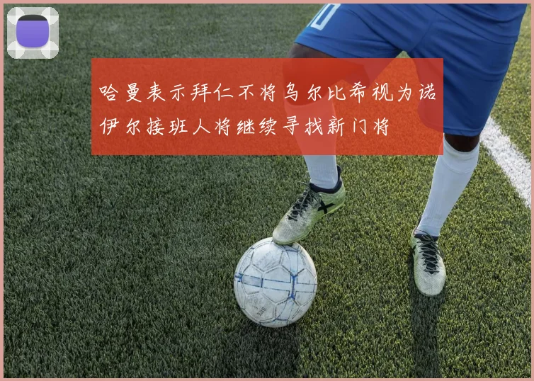 哈曼表示拜仁不将乌尔比希视为诺伊尔接班人将继续寻找新门将