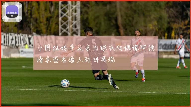 小图拉姆寻父亲旧球衣向偶像阿德请求签名感人时刻再现
