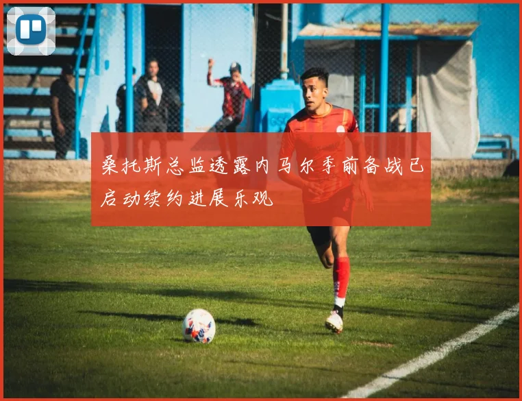 桑托斯总监透露内马尔季前备战已启动续约进展乐观