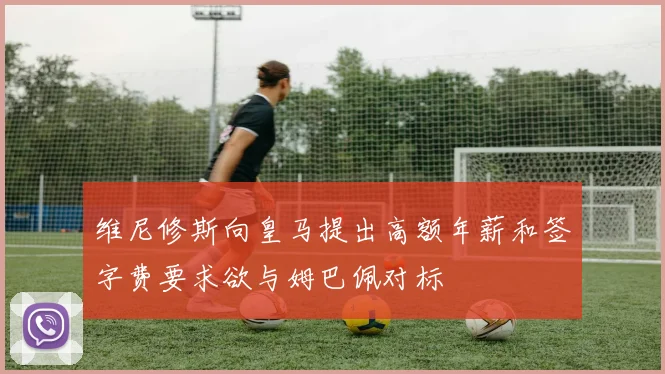 维尼修斯向皇马提出高额年薪和签字费要求欲与姆巴佩对标