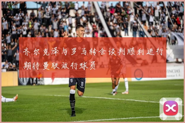 齐尔克泽与罗马转会谈判顺利进行期待曼联放行球员