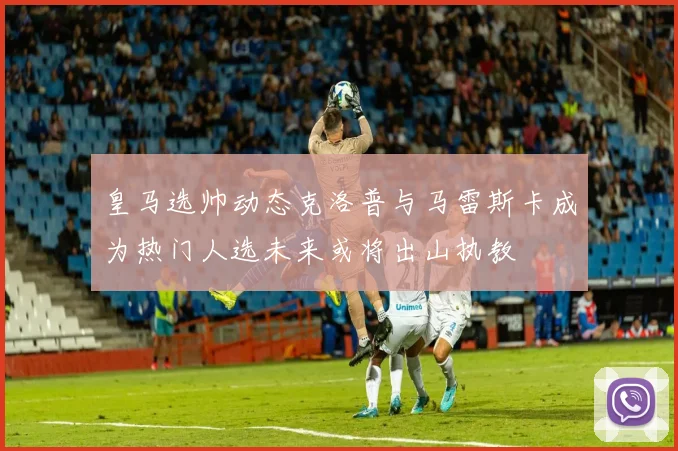 皇马选帅动态克洛普与马雷斯卡成为热门人选未来或将出山执教