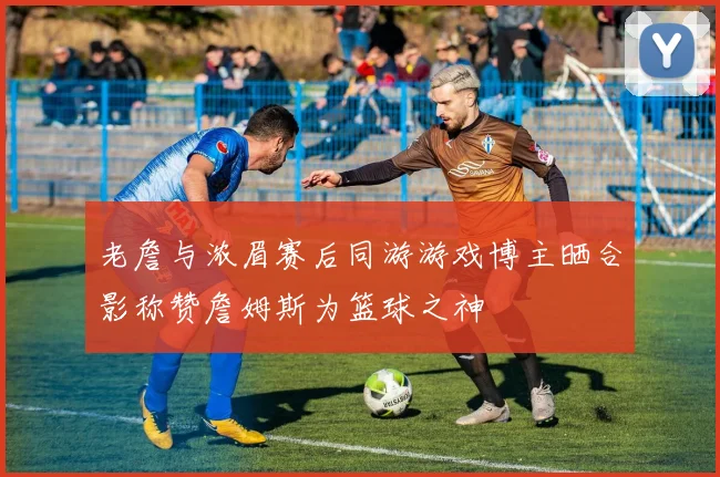 老詹与浓眉赛后同游游戏博主晒合影称赞詹姆斯为篮球之神
